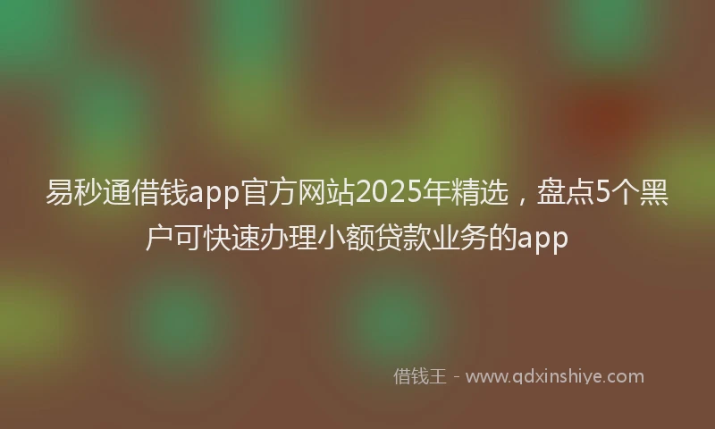 易秒通借钱app官方网站2025年精选，盘点5个黑户可快速办理小额贷款业务的app