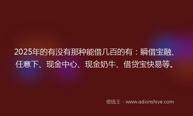 2025年的有没有那种能借几百的有：瞬借宝融、任意下、现金中心、现金奶牛、借贷宝快易等。
