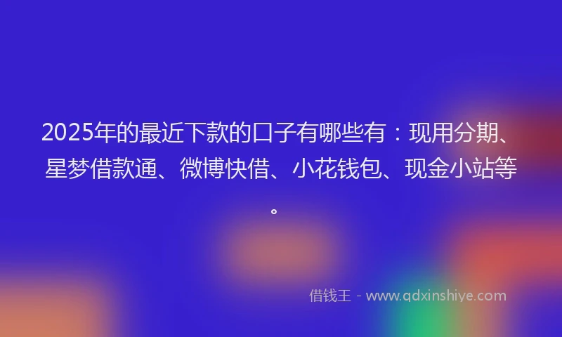 2025年的最近下款的口子有哪些有：现用分期、星梦借款通、微博快借、小花钱包、现金小站等。