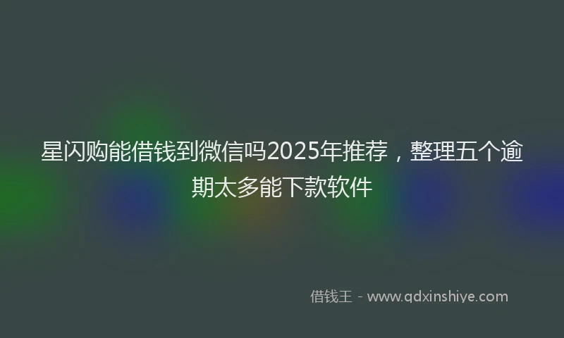 星闪购能借钱到微信吗2025年推荐，整理五个逾期太多能下款软件