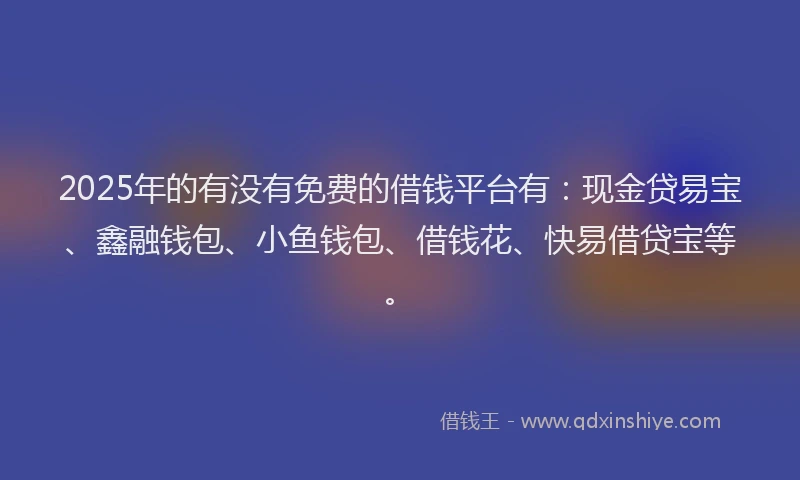 2025年的有没有免费的借钱平台有：现金贷易宝、鑫融钱包、小鱼钱包、借钱花、快易借贷宝等。