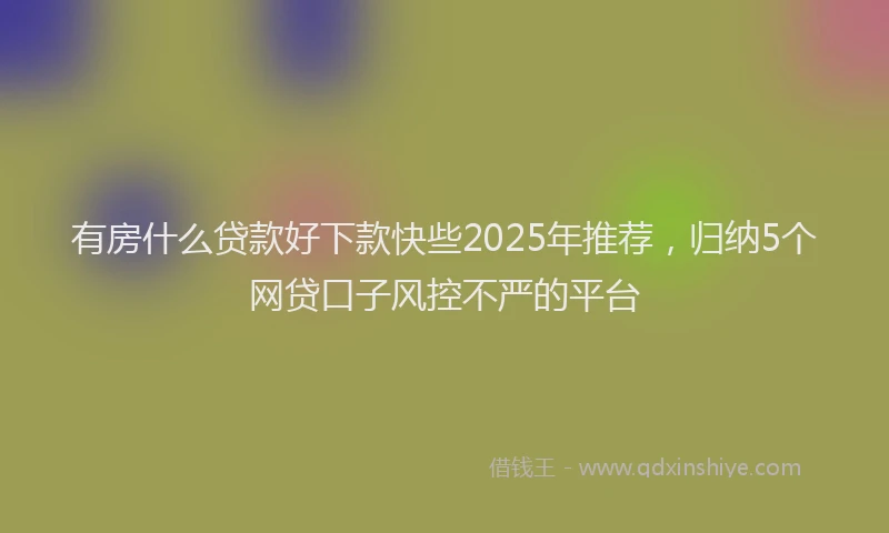 有房什么贷款好下款快些2025年推荐，归纳5个网贷口子风控不严的平台