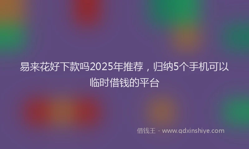 易来花好下款吗2025年推荐，归纳5个手机可以临时借钱的平台