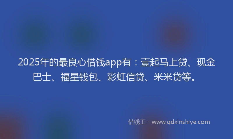 2025年的最良心借钱app有：壹起马上贷、现金巴士、福星钱包、彩虹信贷、米米贷等。