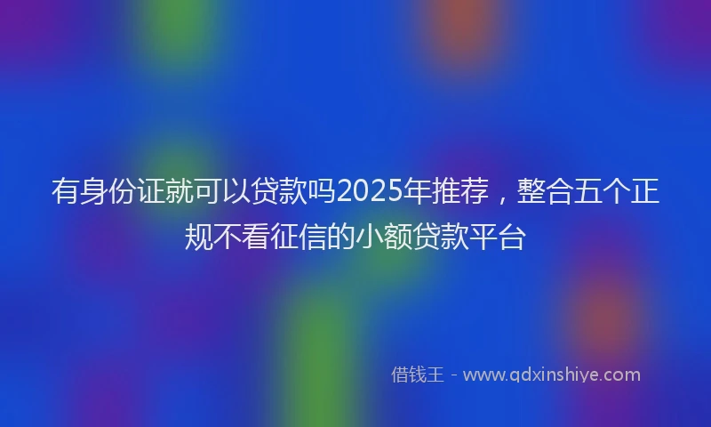 有身份证就可以贷款吗2025年推荐，整合五个正规不看征信的小额贷款平台