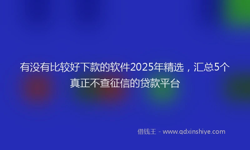 有没有比较好下款的软件2025年精选，汇总5个真正不查征信的贷款平台