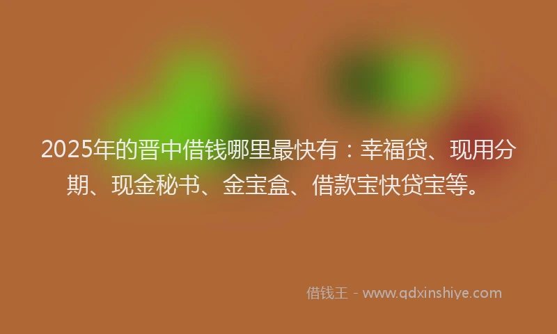 2025年的晋中借钱哪里最快有：幸福贷、现用分期、现金秘书、金宝盒、借款宝快贷宝等。