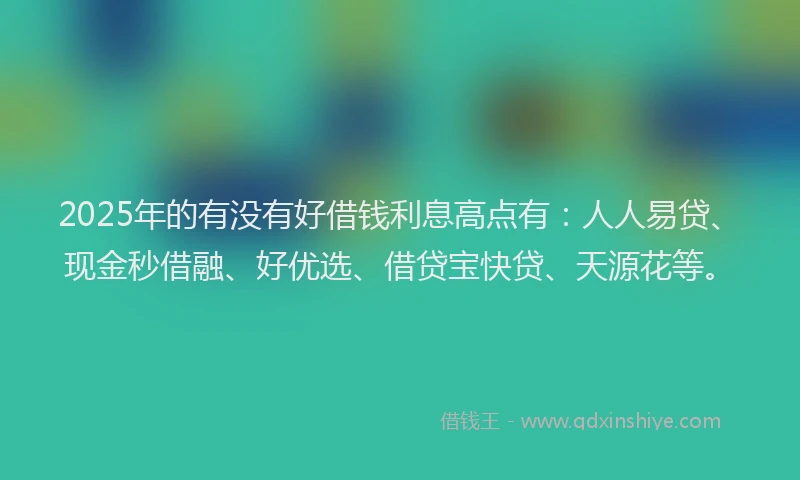 2025年的有没有好借钱利息高点有：人人易贷、现金秒借融、好优选、借贷宝快贷、天源花等。