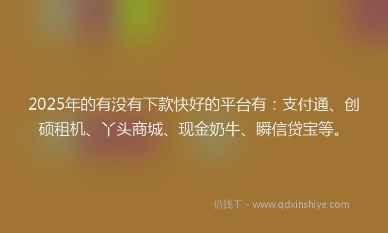 2025年的有没有下款快好的平台有：支付通、创硕租机、丫头商城、现金奶牛、瞬信贷宝等。