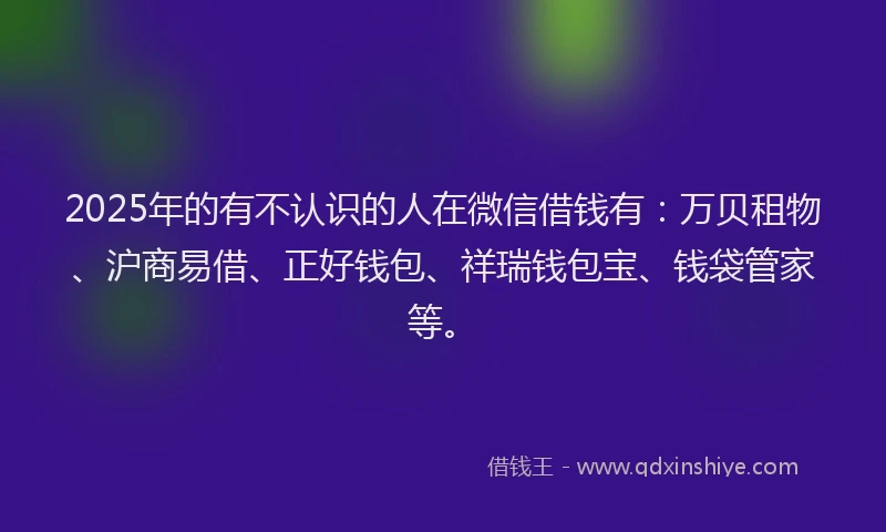 2025年的有不认识的人在微信借钱有：万贝租物、沪商易借、正好钱包、祥瑞钱包宝、钱袋管家等。