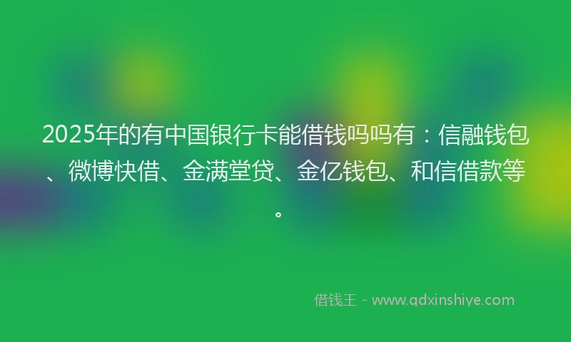 2025年的有中国银行卡能借钱吗吗有：信融钱包、微博快借、金满堂贷、金亿钱包、和信借款等。