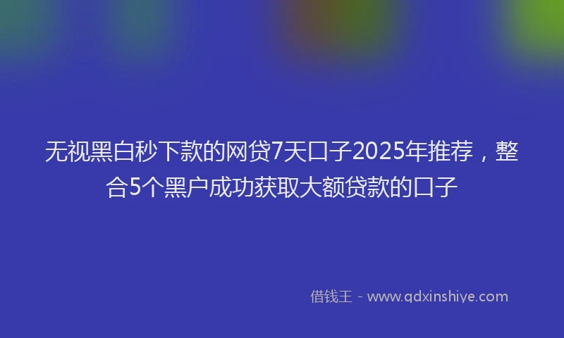 无视黑白秒下款的网贷7天口子2025年推荐，整合5个黑户成功获取大额贷款的口子