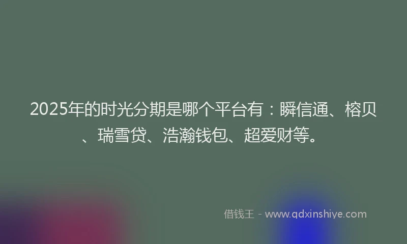 2025年的时光分期是哪个平台有：瞬信通、榕贝、瑞雪贷、浩瀚钱包、超爱财等。