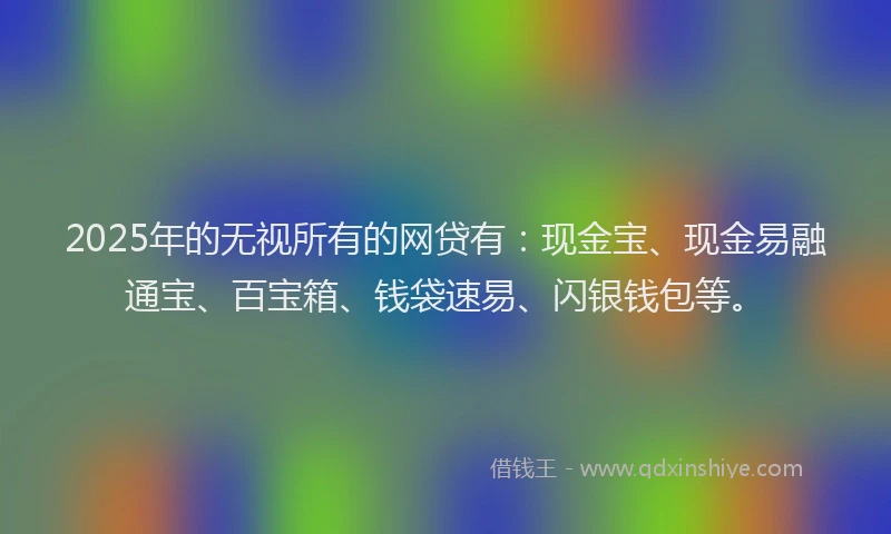 2025年的无视所有的网贷有：现金宝、现金易融通宝、百宝箱、钱袋速易、闪银钱包等。