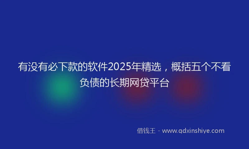 有没有必下款的软件2025年精选，概括五个不看负债的长期网贷平台