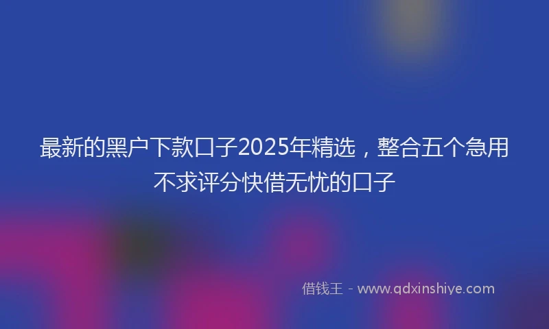 最新的黑户下款口子2025年精选，整合五个急用不求评分快借无忧的口子