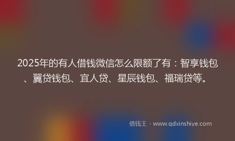2025年的有人借钱微信怎么限额了有：智享钱包、翼贷钱包、宜人贷、星辰钱包、福瑞贷等。
