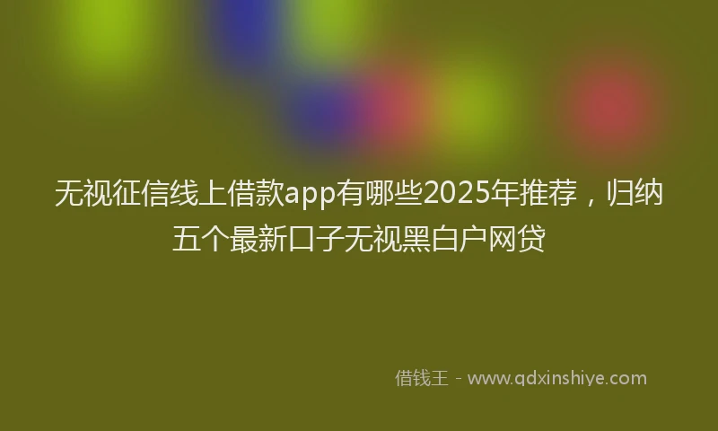 无视征信线上借款app有哪些2025年推荐，归纳五个最新口子无视黑白户网贷