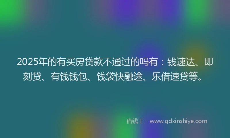 2025年的有买房贷款不通过的吗有：钱速达、即刻贷、有钱钱包、钱袋快融途、乐借速贷等。