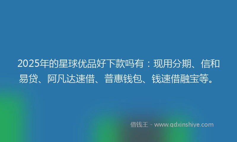 2025年的星球优品好下款吗有：现用分期、信和易贷、阿凡达速借、普惠钱包、钱速借融宝等。