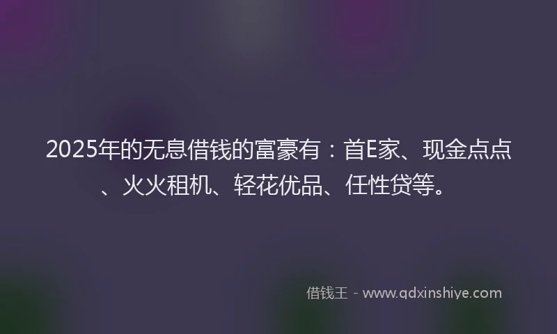 2025年的无息借钱的富豪有：首E家、现金点点、火火租机、轻花优品、任性贷等。