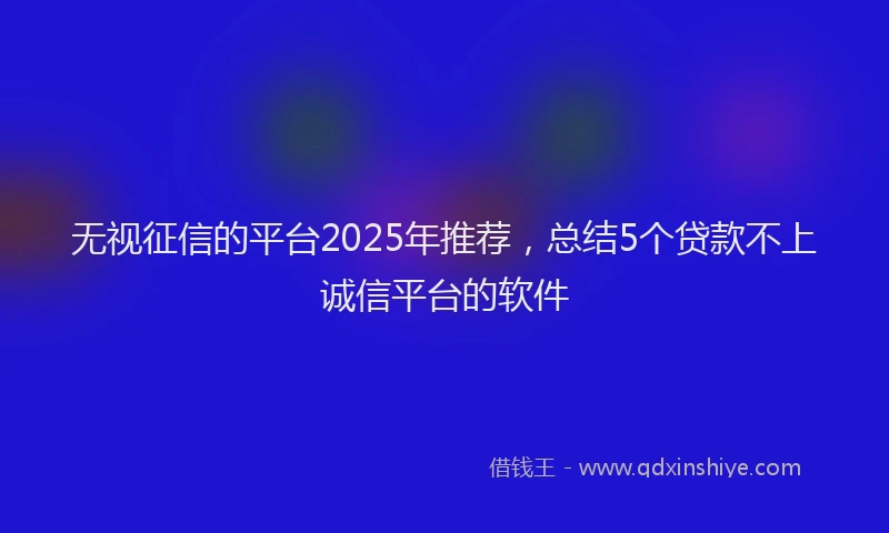 无视征信的平台2025年推荐，总结5个贷款不上诚信平台的软件