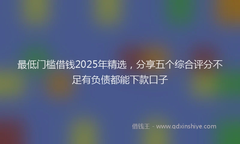 最低门槛借钱2025年精选，分享五个综合评分不足有负债都能下款口子