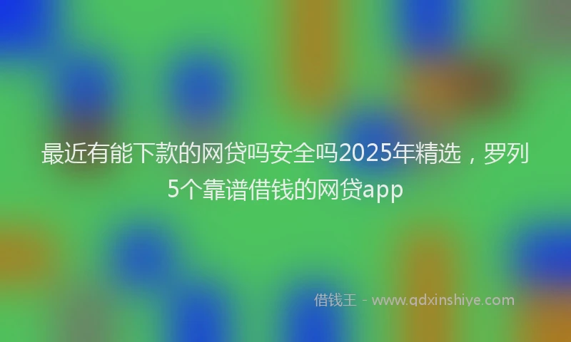 最近有能下款的网贷吗安全吗2025年精选，罗列5个靠谱借钱的网贷app