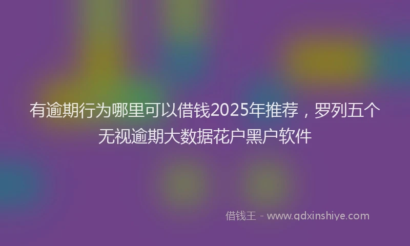 有逾期行为哪里可以借钱2025年推荐，罗列五个无视逾期大数据花户黑户软件
