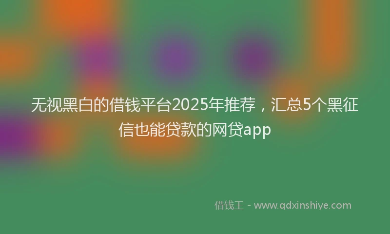 无视黑白的借钱平台2025年推荐，汇总5个黑征信也能贷款的网贷app