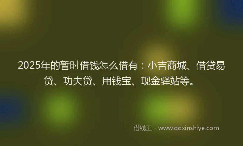 2025年的暂时借钱怎么借有：小吉商城、借贷易贷、功夫贷、用钱宝、现金驿站等。