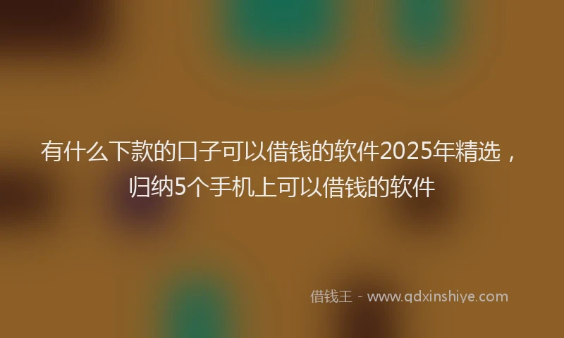 有什么下款的口子可以借钱的软件2025年精选，归纳5个手机上可以借钱的软件