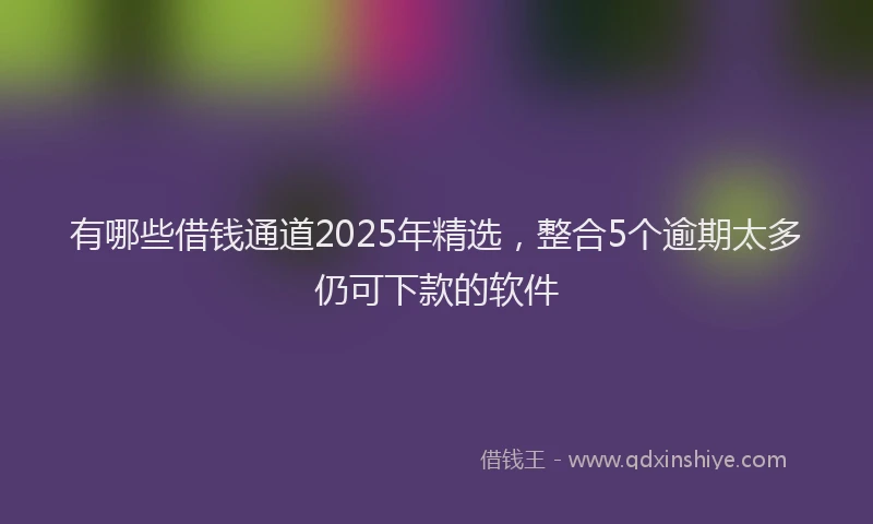 有哪些借钱通道2025年精选，整合5个逾期太多仍可下款的软件
