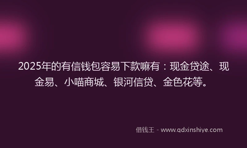 2025年的有信钱包容易下款嘛有：现金贷途、现金易、小喵商城、银河信贷、金色花等。