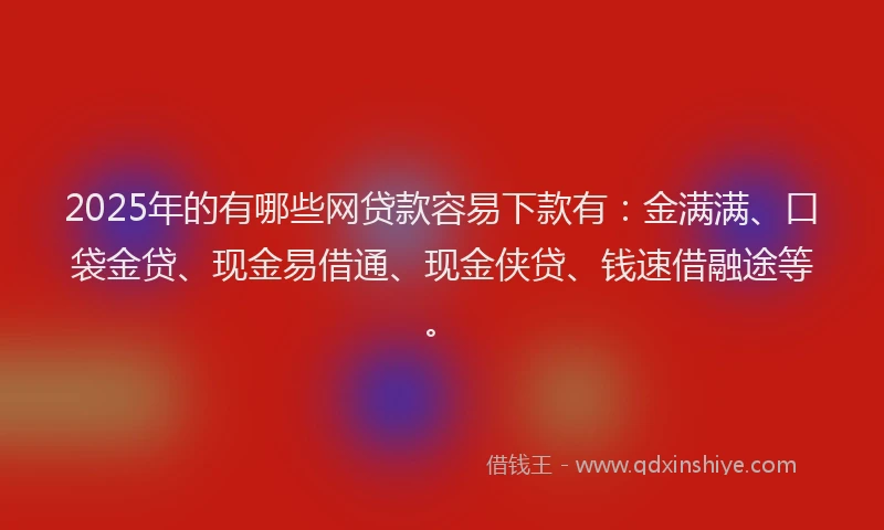 2025年的有哪些网贷款容易下款有：金满满、口袋金贷、现金易借通、现金侠贷、钱速借融途等。