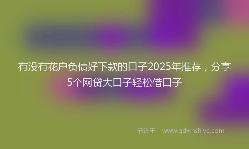 有没有花户负债好下款的口子2025年推荐，分享5个网贷大口子轻松借口子