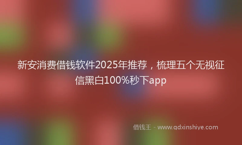 新安消费借钱软件2025年推荐，梳理五个无视征信黑白100%秒下app