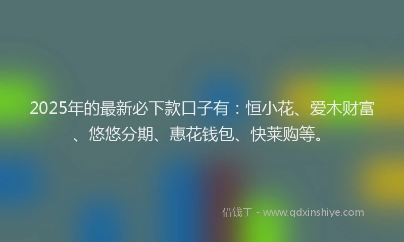2025年的最新必下款口子有：恒小花、爱木财富、悠悠分期、惠花钱包、快莱购等。