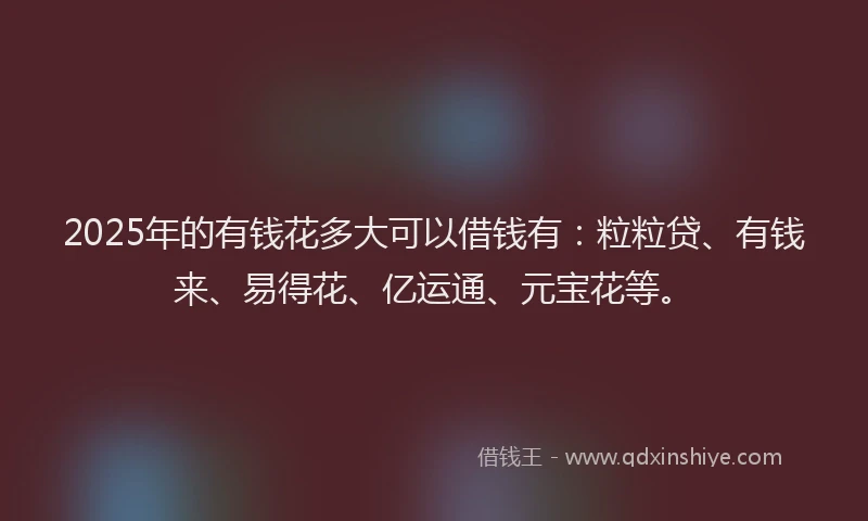2025年的有钱花多大可以借钱有：粒粒贷、有钱来、易得花、亿运通、元宝花等。