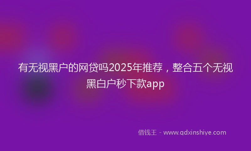 有无视黑户的网贷吗2025年推荐，整合五个无视黑白户秒下款app