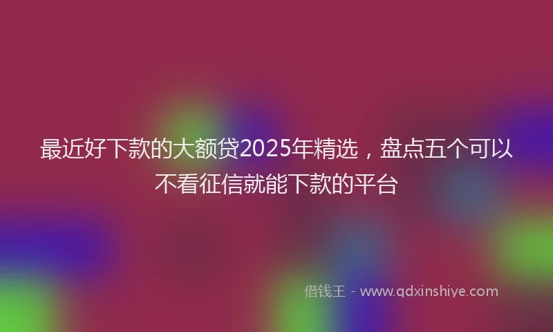 最近好下款的大额贷2025年精选，盘点五个可以不看征信就能下款的平台
