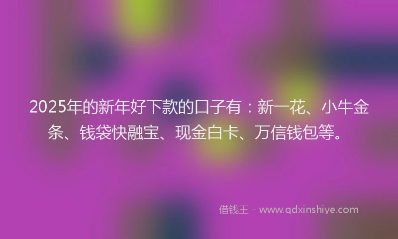 2025年的新年好下款的口子有：新一花、小牛金条、钱袋快融宝、现金白卡、万信钱包等。