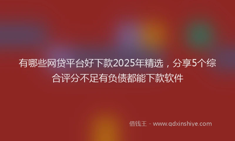有哪些网贷平台好下款2025年精选，分享5个综合评分不足有负债都能下款软件