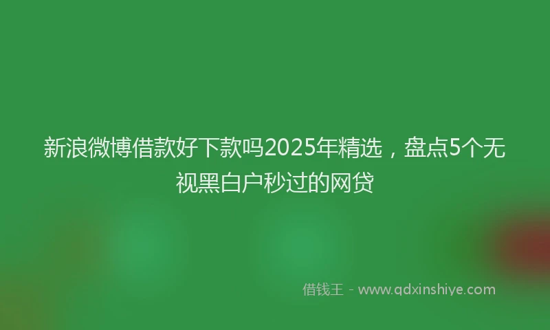 新浪微博借款好下款吗2025年精选，盘点5个无视黑白户秒过的网贷