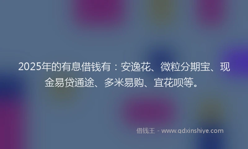 2025年的有息借钱有：安逸花、微粒分期宝、现金易贷通途、多米易购、宜花呗等。