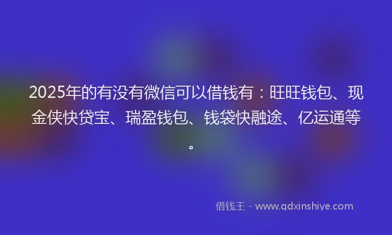 2025年的有没有微信可以借钱有：旺旺钱包、现金侠快贷宝、瑞盈钱包、钱袋快融途、亿运通等。