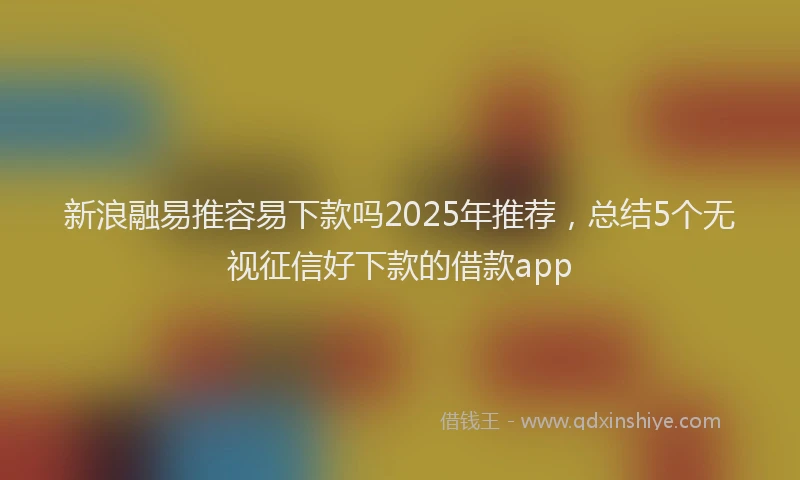 新浪融易推容易下款吗2025年推荐，总结5个无视征信好下款的借款app