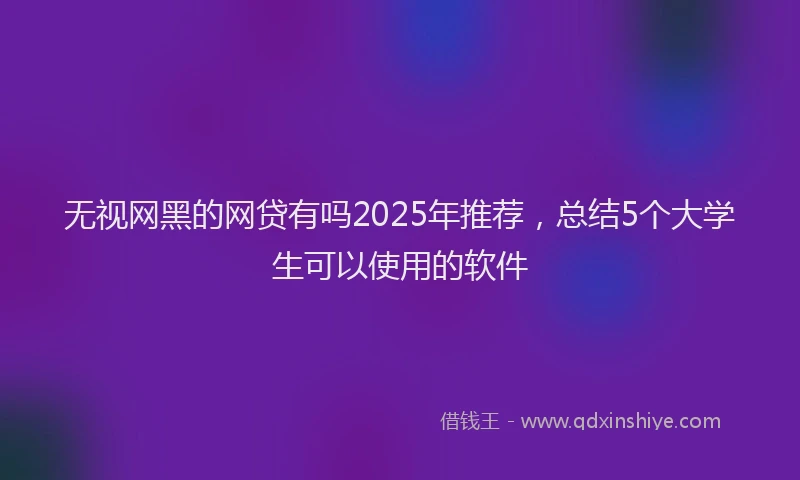 无视网黑的网贷有吗2025年推荐，总结5个大学生可以使用的软件