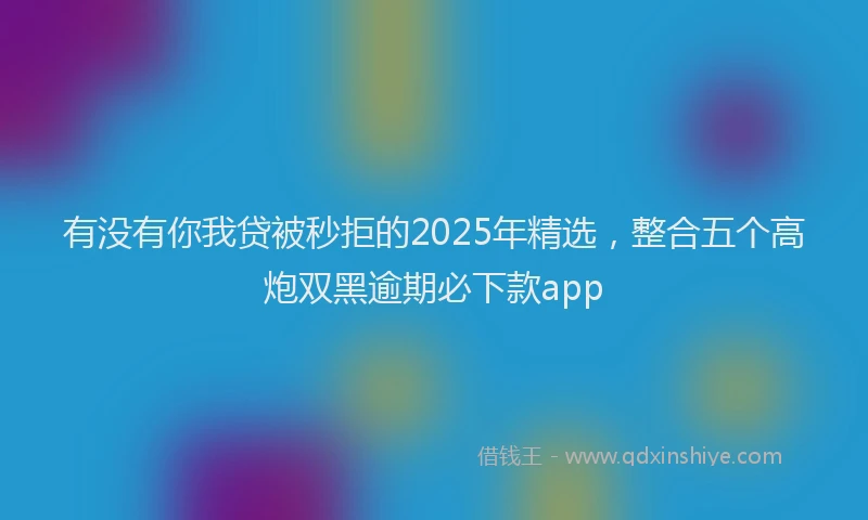 有没有你我贷被秒拒的2025年精选，整合五个高炮双黑逾期必下款app