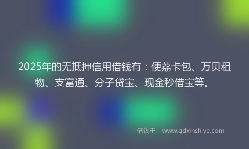 2025年的无抵押信用借钱有：便荔卡包、万贝租物、支富通、分子贷宝、现金秒借宝等。